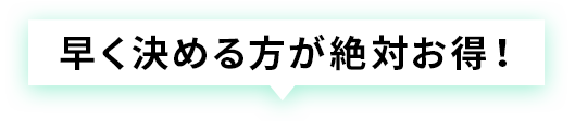 早く決める方が絶対お得！